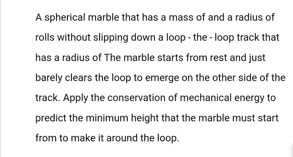 A spherical marble that has a mass of and a radius of
rolls without slipping down a loop - the loop track that
-
has a radius of The marble starts from rest and just
barely clears the loop to emerge on the other side of the
track. Apply the conservation of mechanical energy to
predict the minimum height that the marble must start
from to make it around the loop.