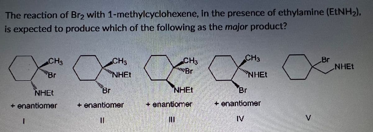 The reaction of Br2 with 1-methylcyclohexene, In the presence of ethylamine (ETNH2),
is expected to produce which of the following as the major product?
CH3
CH3
NNBr
Br
NHET
CH3
CH3
Br
NHET
"NHET
NHET
NHEt
Br
+ enantiomer
+ enantiomer
+ enantiomer
+ enantiomer
IV
