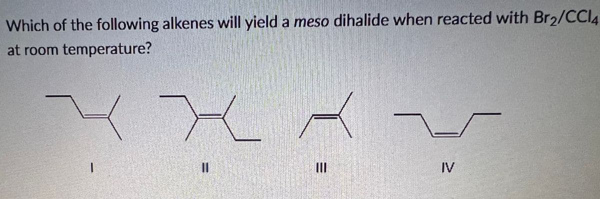 Which of the following alkenes will yield a meso dihalide when reacted with Br2/CCIA
at room temperature?
II
IV
