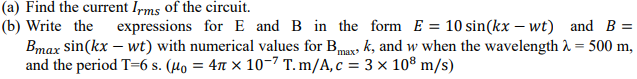 (a) Find the current Irms of the circuit.
(b) Write the
Bmax sin(kx – wt) with numerical values for Bmag k, and w when the wavelength 2 = 500 m,
and the period T=6 s. (µo = 4n × 10-7 T. m/A, c = 3 × 108 m/s)
expressions for E and B in the form E = 10 sin(kx – wt) and B =
