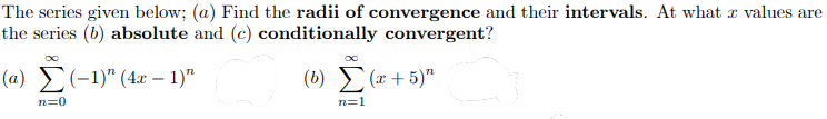 The series given below; (a) Find the radii of convergence and their intervals. At what e values are
the series (b) absolute and (c) conditionally convergent?
(a) (-1)" (4x – 1)"
(b) (x + 5)"
n=0
n=1
