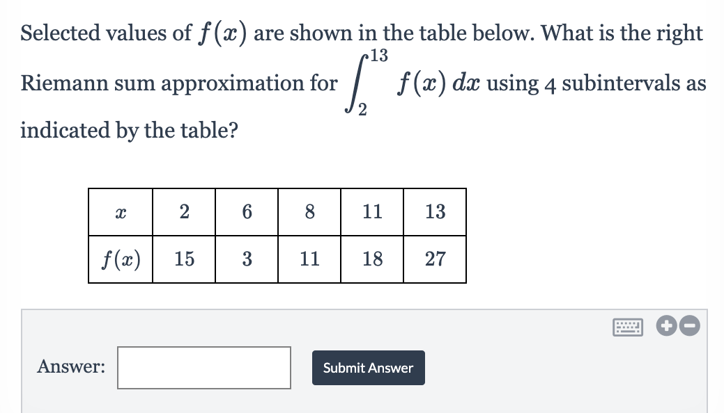 Selected values of f(x) are shown in the table below. What is the right
13
Riemann sum approximation for
/ f(x) dæ using 4 subintervals as
indicated by the table?
8
11
13
f(x)
15
3
11
18
27
Answer:
Submit Answer
