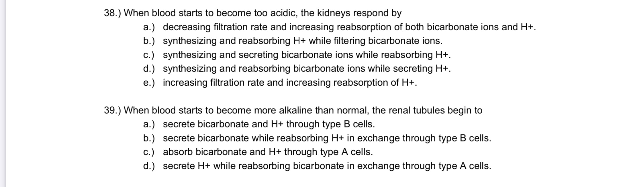 When blood starts to become too acidic, the kidneys respond by
a.) decreasing filtration rate and increasing reabsorption of both bicarbonate ions and H+.
b.) synthesizing and reabsorbing H+ while filtering bicarbonate ions.
c.) synthesizing and secreting bicarbonate ions while reabsorbing H+.
d.) synthesizing and reabsorbing bicarbonate ions while secreting H+.
e.) increasing filtration rate and increasing reabsorption of H+.
