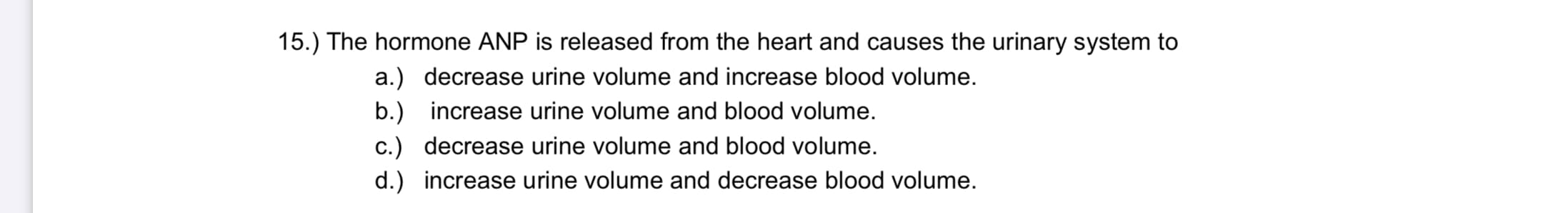 The hormone ANP is released from the heart and causes the urinary system to
a.) decrease urine volume and increase blood volume.
b.) increase urine volume and blood volume.
c.) decrease urine volume and blood volume.
d.) increase urine volume and decrease blood volume.
