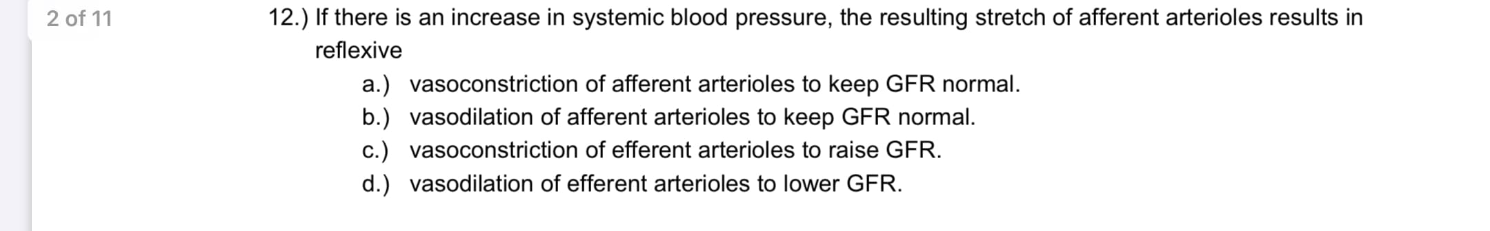 12.) If there is an increase in systemic blood pressure, the resulting stretch of afferent arterioles results in
reflexive
a.) vasoconstriction of afferent arterioles to keep GFR normal.
b.) vasodilation of afferent arterioles to keep GFR normal.
c.) vasoconstriction of efferent arterioles to raise GFR.
d.) vasodilation of efferent arterioles to lower GFR.
