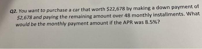 Q2. You want to purchase a car that worth $22,678 by making a down payment of
$2,678 and paying the remaining amount over 48 monthly installments. What
would be the monthly payment amount if the APR was 8.5%?