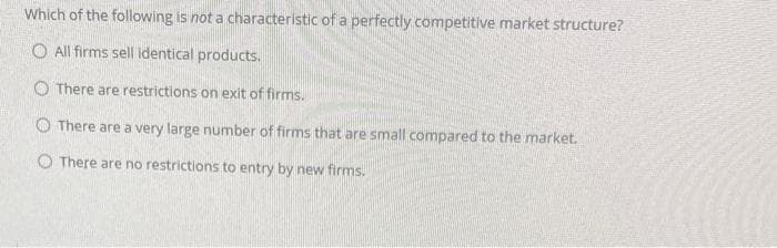 Which of the following is not a characteristic of a perfectly competitive market structure?
O All firms sell identical products.
O There are restrictions on exit of firms.
O There are a very large number of firms that are small compared to the market.
O There are no restrictions to entry by new firms.