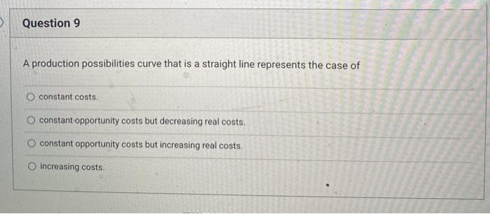 Question 9
A production possibilities curve that is a straight line represents the case of
constant costs.
constant opportunity costs but decreasing real costs.
O constant opportunity costs but increasing real costs.
increasing costs.