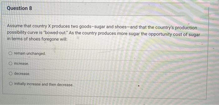 Question 8
Assume that country X produces two goods-sugar and shoes-and that the country's production
possibility curve is "bowed-out." As the country produces more sugar the opportunity cost of sugar
in terms of shoes foregone will:
O remain unchanged.
O increase.
O decrease.
initially increase and then decrease..