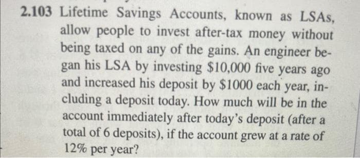 2.103 Lifetime Savings Accounts, known as LSAS,
allow people to invest after-tax money without
being taxed on any of the gains. An engineer be-
gan his LSA by investing $10,000 five years ago
and increased his deposit by $1000 each
year, in-
cluding a deposit today. How much will be in the
account immediately after today's deposit (after a
total of 6 deposits), if the account grew at a rate of
12% per year?