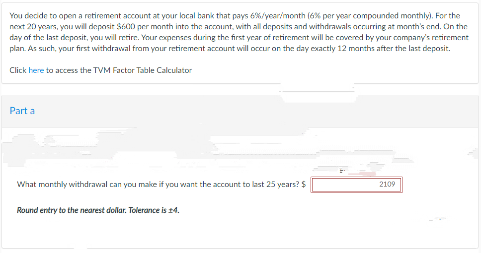 You decide to open a retirement account at your local bank that pays 6%/year/month (6% per year compounded monthly). For the
next 20 years, you will deposit $600 per month into the account, with all deposits and withdrawals occurring at month's end. On the
day of the last deposit, you will retire. Your expenses during the first year of retirement will be covered by your company's retirement
plan. As such, your first withdrawal from your retirement account will occur on the day exactly 12 months after the last deposit.
Click here to access the TVM Factor Table Calculator
Part a
What monthly withdrawal can you make if you want the account to last 25 years? $
Round entry to the nearest dollar. Tolerance is ±4.
2109