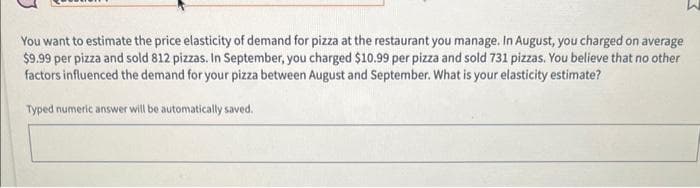 You want to estimate the price elasticity of demand for pizza at the restaurant you manage. In August, you charged on average
$9.99 per pizza and sold 812 pizzas. In September, you charged $10.99 per pizza and sold 731 pizzas. You believe that no other
factors influenced the demand for your pizza between August and September. What is your elasticity estimate?
Typed numeric answer will be automatically saved.