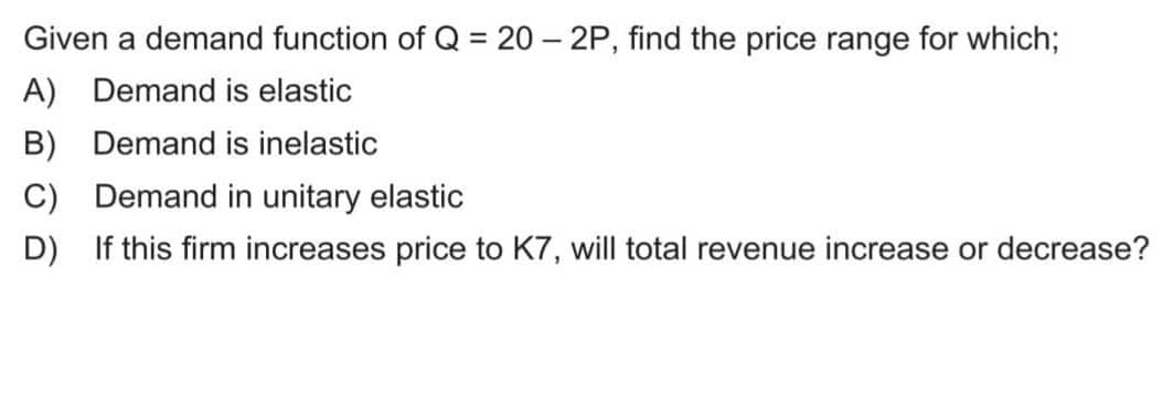 Given a demand function of Q = 20 - 2P, find the price range for which;
A) Demand is elastic
B) Demand is inelastic
C)
Demand in unitary elastic
D) If this firm increases price to K7, will total revenue increase or decrease?