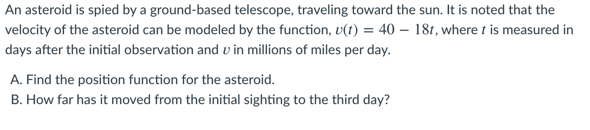 An asteroid is spied by a ground-based telescope, traveling toward the sun. It is noted that the
velocity of the asteroid can be modeled by the function, v(t) = 40 – 181, where t is measured in
days after the initial observation and v in millions of miles per day.
A. Find the position function for the asteroid.
B. How far has it moved from the initial sighting to the third day?
