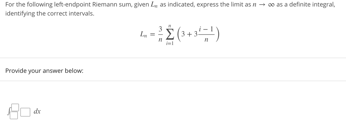 For the following left-endpoint Riemann sum, given Ln as indicated, express the limit as n → o as a definite integral,
identifying the correct intervals.
n
Ln
3
> (3 +3.
Provide your answer below:
dx
