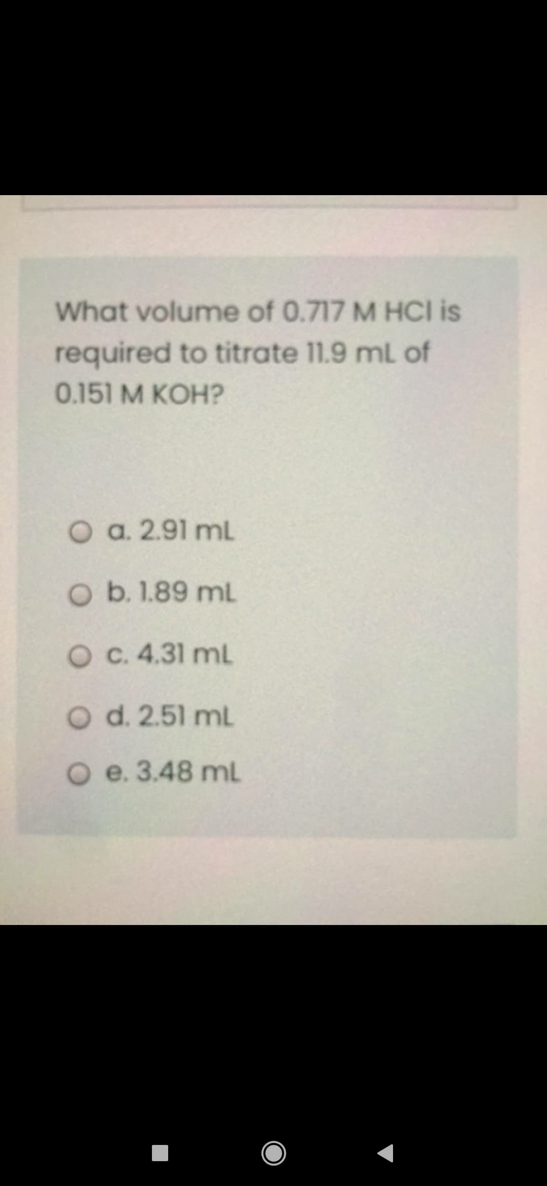 What volume of 0.717 M HCI is
required to titrate 11.9 ml of
0.151 M KOH?
O a. 2.91 mL
O b. 1.89 mL
O C. 4.31 mL
O d. 2.51 mL
O e. 3.48 mL
