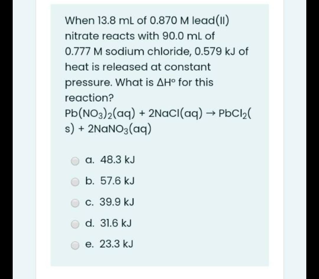 When 13.8 ml of 0.870 M lead(11)
nitrate reacts with 90.0 ml of
0.777 M sodium chloride, 0.579 kJ of
heat is released at constant
pressure. What is AHº for this
reaction?
Pb(NO3)2(aq) + 2NaCI(aq) → PbCl2(
s) + 2NANO3(aq)
a. 48.3 kJ
b. 57.6 kJ
С. 39.9 kJ
d. 31.6 kJ
е. 23.3 kJ
