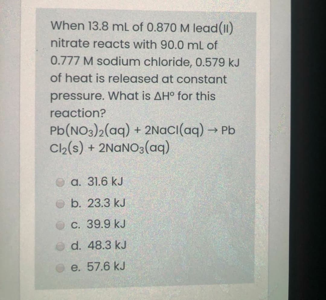 When 13.8 mL of 0.870 M lead(II)
nitrate reacts with 90.0 ml of
0.777 M sodium chloride, 0.579 kJ
of heat is released at constant
pressure. What is AH° for this
reaction?
Pb(NO3)2(aq) + 2Naci(aq) → Pb
C2(s) + 2NANO3(aq)
а. 31.6 kJ
b. 23.3 kJ
С. 39.9 kJ
d. 48.3 kJ
e. 57.6 kJ
