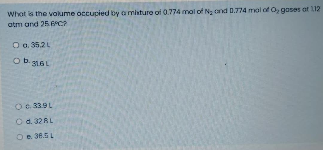 What is the volume occupied by a mixture of 0.774 mol of N2 and 0.774 mol of O2 gases at 1.12
atm and 25.6°C?
O a. 35.2 L
O b.
31.6 L
О с. 33.9 L
O d. 32.8 L
e. 36.5 L
