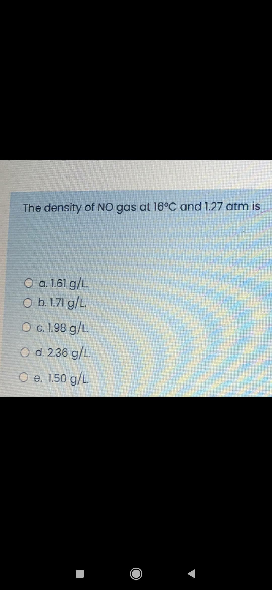The density of NO gas at 16°C and 1.27 atm is
O a. 1.61 g/L.
O b. 1.71 g/L.
O c. 1.98 g/L.
O d. 2.36 g/L.
O e. 1.50 g/L.
