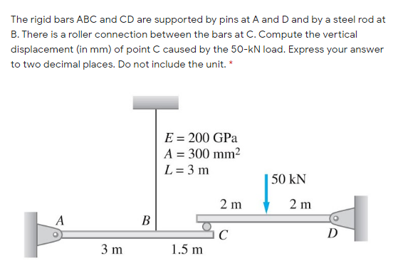 The rigid bars ABC and CD are supported by pins at A and D and by a steel rod at
B. There is a roller connection between the bars at C. Compute the vertical
displacement (in mm) of point C caused by the 50-kN load. Express your answer
to two decimal places. Do not include the unit. *
E = 200 GPa
A = 300 mm2
L = 3 m
| 50 kN
2 m
2 m
A
В
D
C
1.5 m
3 m
