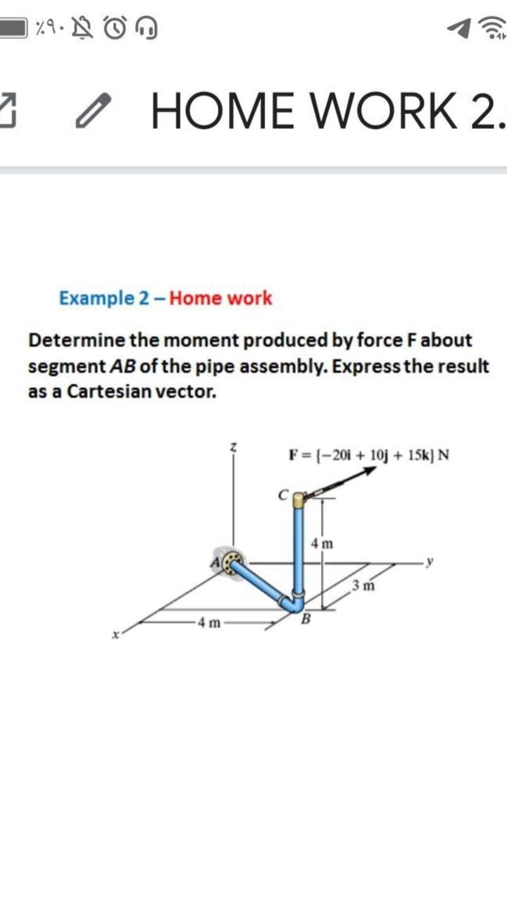 3O HOME WORK 2.
Example 2 - Home work
Determine the moment produced by force Fabout
segment AB of the pipe assembly. Express the result
as a Cartesian vector.
F= (-201 + 10j + 15SK} N
4 m
3 m
4 m
