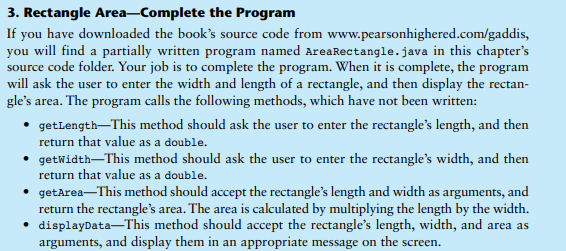 3. Rectangle Area-Complete the Program
If you have downloaded the book's source code from www.pearsonhighered.com/gaddis,
you will find a partially written program named AreaRectangle.java in this chapter's
source code folder. Your job is to complete the program. When it is complete, the program
will ask the user to enter the width and length of a rectangle, and then display the rectan-
gle's area. The program calls the following methods, which have not been written:
getLength-This method should ask the user to enter the rectangle's length, and then
return that value as a double.
• getWidth-This method should ask the user to enter the rectangle's width, and then
return that value as a double.
• getArea-This method should accept the rectangle's length and width as arguments, and
return the rectangle's area. The area is calculated by multiplying the length by the width.
• displayData-This method should accept the rectangle's length, width, and area as
arguments, and display them in an appropriate message on the screen.
