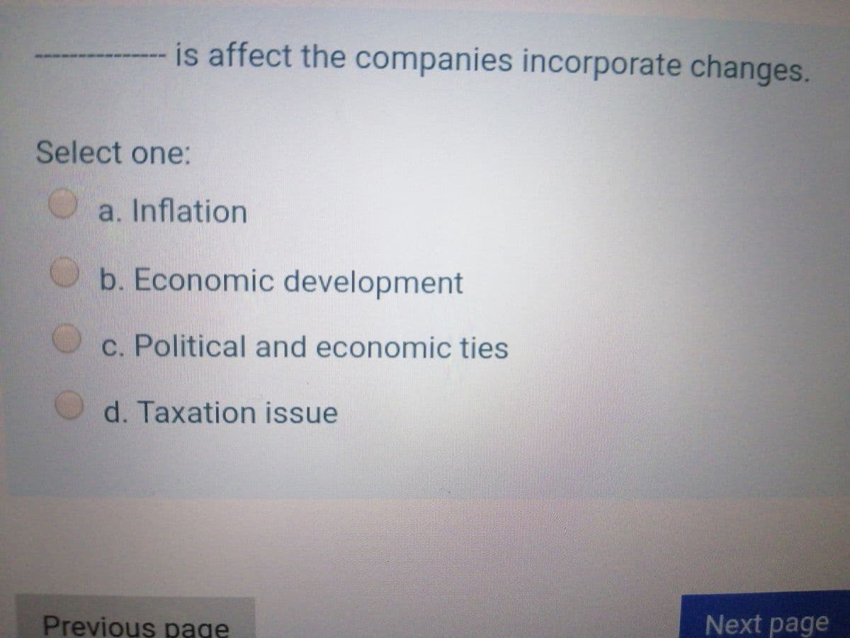 is affect the companies incorporate changes.
Select one:
a. Inflation
b. Economic development
c. Political and economic ties
d. Taxation issue
Next page
Previous page
