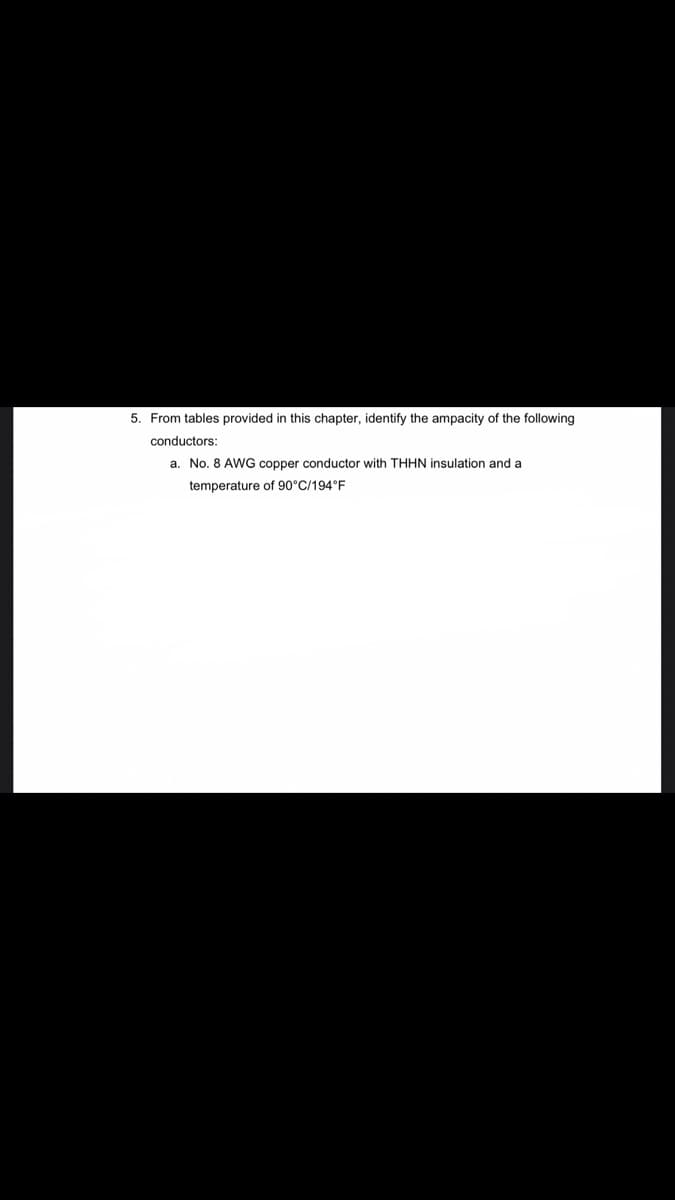 5. From tables provided in this chapter, identify the ampacity of the following
conductors:
a. No. 8 AWG copper conductor with THHN insulation and a
temperature of 90°C/194°F
