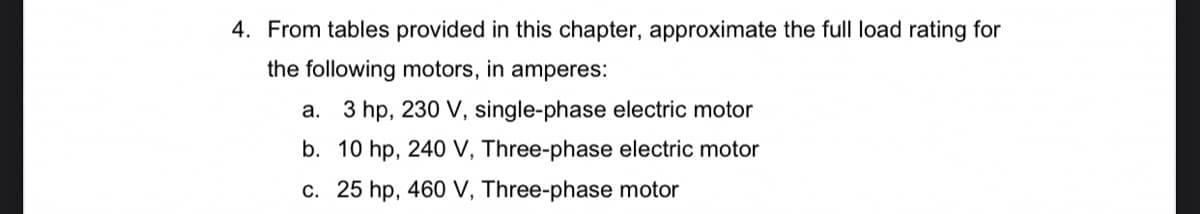 4. From tables provided in this chapter, approximate the full load rating for
the following motors, in amperes:
a. 3 hp, 230 V, single-phase electric motor
b. 10 hp, 240 V, Three-phase electric motor
c. 25 hp, 460 V, Three-phase motor
