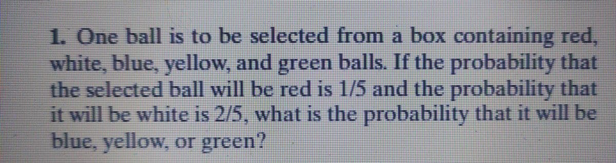 1. One ball is to be selected from a box containing red,
white, blue, yellow, and green balls. If the probability that
the selected ball will be red is 1/5 and the probability that
it will be white is 2/5, what is the probability that it will be

