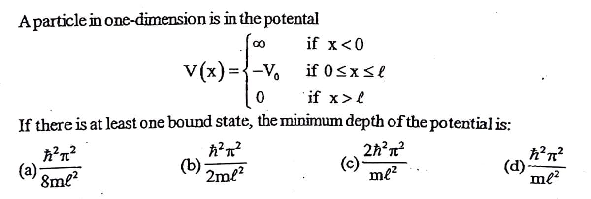 A particle in one-dimension is in the potental
if x<0
V(x) ={-V,
if 0<xse
if x>l
If there is at least one bound state, the minimum depth of the potential is:
(a)
8ml?
(b)
2ml?
2h?n?
(c)
me?
(d)-
me?

