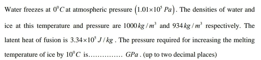 Water freezes at 0°C at atmospheric pressure (1.01×10° Pa). The densities of water and
ice at this temperature and pressure are 1000kg / m and 934 kg / m respectively. The
latent heat of fusion is 3.34x10° J/ kg . The pressure required for increasing the melting
temperature of ice by 10°C is...
GPa. (up to two decimal places)
