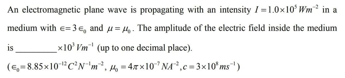 An electromagnetic plane wave is propagating with an intensity I =1.0×10° Wm² in a
medium with
= 3 e, and µ= Ho. The amplitude of the electric field inside the medium
is
x10' Vm (up to one decimal place).
(e,= 8.85x10-12C?N¯'m², µ, = 47x10 NA,c= 3x10° ms)
