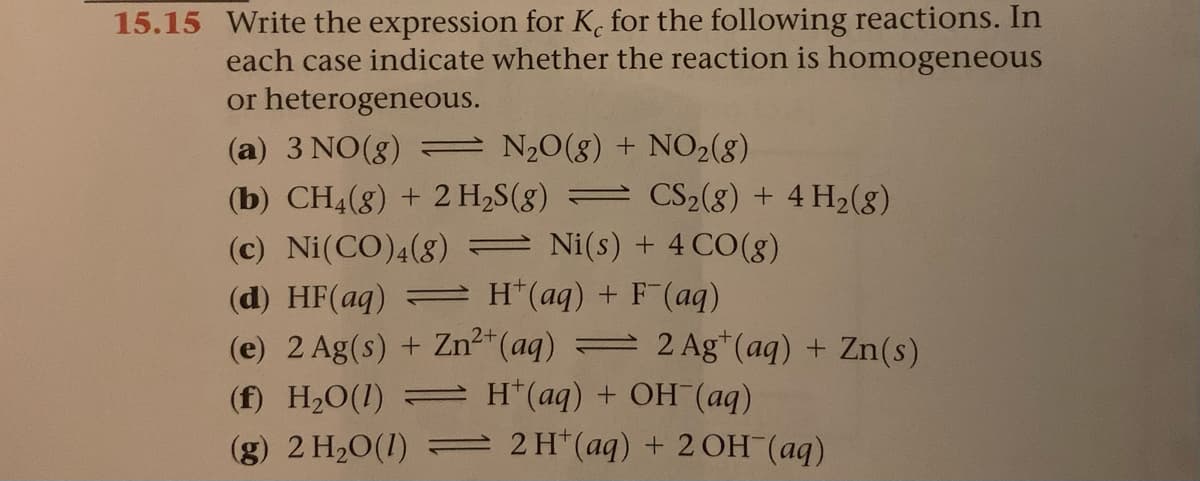 15.15 Write the expression for K. for the following reactions. In
each case indicate whether the reaction is homogeneous
or heterogeneous.
(a) 3 NO(8) = N20(g) + NO2(8)
(b) CH4(8) + 2 H2S(g) = CS2(8) + 4 H2(8)
(c) Ni(CO)4(8) Ni(s) + 4CO(g)
(d) HF(aq) = H*(aq) + F (aq)
(e) 2 Ag(s) + Zn2"(aq) = 2 Ag*(aq) + Zn(s)
(f) H20(1) = H*(aq) + OH (aq)
(g) 2 H20(1) = 2H*(aq) + 2 OH (aq)
