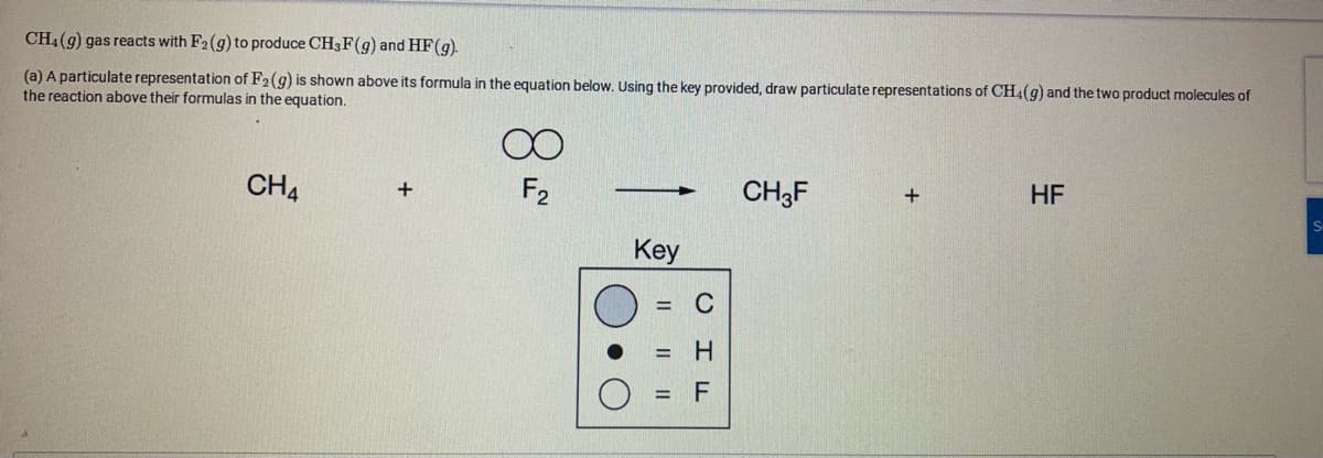 CH4 (g) gas reacts with F2(g) to produce CH3F(g) and HF(g).
(a) A particulate representation of F2(g) is shown above its formula in the equation below. Using the key provided, draw particulate representations of CH4(g) and the two product molecules of
the reaction above their formulas in the equation.
CH4
F2
CH3F
HF
Key
= C
= H
%3D
