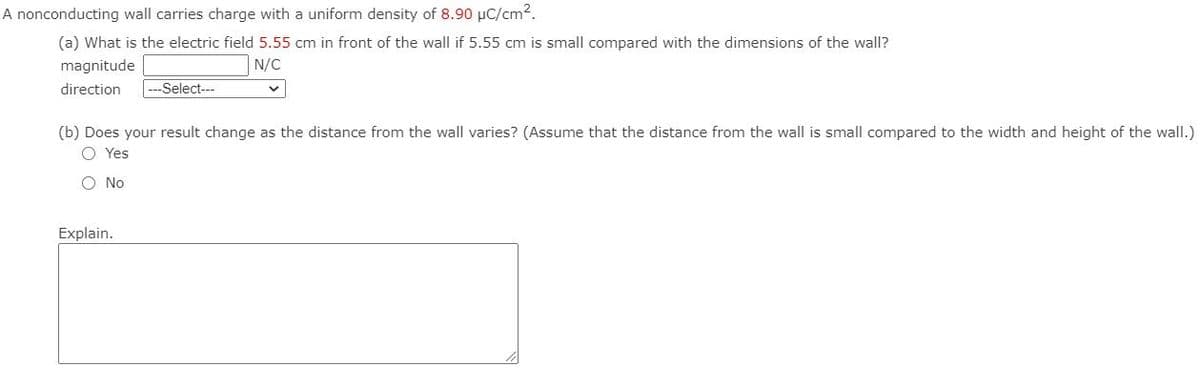A nonconducting wall carries charge with a uniform density of 8.90 µC/cm2.
(a) What is the electric field 5.55 cm in front of the wall if 5.55 cm is small compared with the dimensions of the wall?
magnitude
N/C
direction
--Select---
(b) Does your result change as the distance from the wall varies? (Assume that the distance from the wall is small compared to the width and height of the wall.)
O Yes
O No
Explain.
