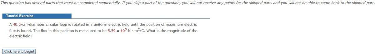 This question has several parts that must be completed sequentially. If you skip a part of the question, you will not receive any points for the skipped part, and you will not be able to come back to the skipped part.
Tutorial Exercise
A 40.5-cm-diameter circular loop is rotated in a uniform electric field until the position of maximum electric
flux is found. The flux in this position is measured to be 5.59 x 105 N · m2/c. What is the magnitude of the
electric field?
Click here to begin!
