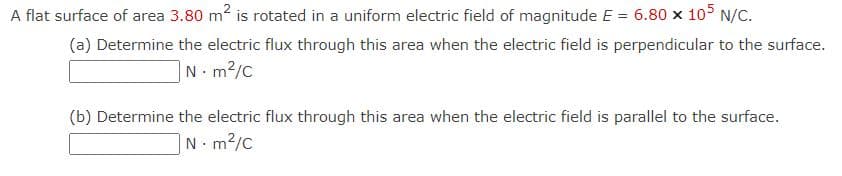 A flat surface of area 3.80 m2 is rotated in a uniform electric field of magnitude E = 6.80 x 105 N/C.
(a) Determine the electric flux through this area when the electric field is perpendicular to the surface.
|N m2/c
(b) Determine the electric flux through this area when the electric field is parallel to the surface.
N. m2/c
