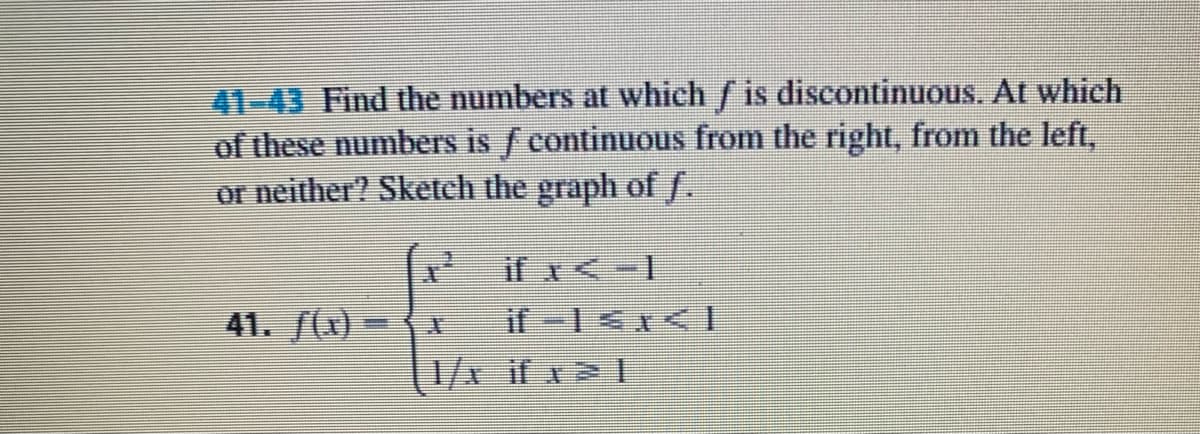 41-43 Find the numbers at which / is discontinuous. At which
of these numbers is f continuous from the right, from the left,
or neither? Sketch the graph of f.
if x<-1
41. (x)
%3|
1/x if x 1
