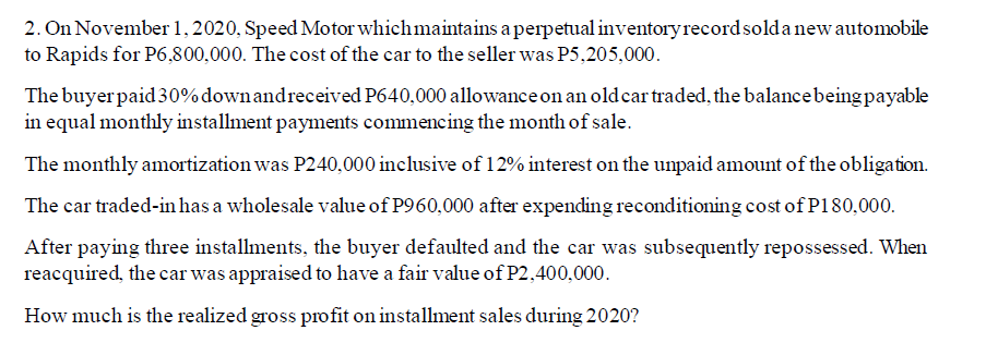 2. On November 1, 2020, Speed Motor which maintains a perpetual inventory recordsolda new automobile
to Rapids for P6,800,000. The cost of the car to the seller was P5,205,000.
The buyer paid30%downandreceived P640,000 allowance on an old cartraded, the balancebeing payable
in equal monthly installment payments commencing the month of sale.
The monthly amortization was P240,000 inclusive of 12% interest on the unpaid amount of the obligation.
The car traded-in has a wholesale value of P960,000 after expending reconditioning cost of P180,000.
After paying three installments, the buyer defaulted and the car was subsequently repossessed. When
reacquired, the car was appraised to have a fair value of P2,400,000.
How much is the realized gross profit on installment sales during 2020?
