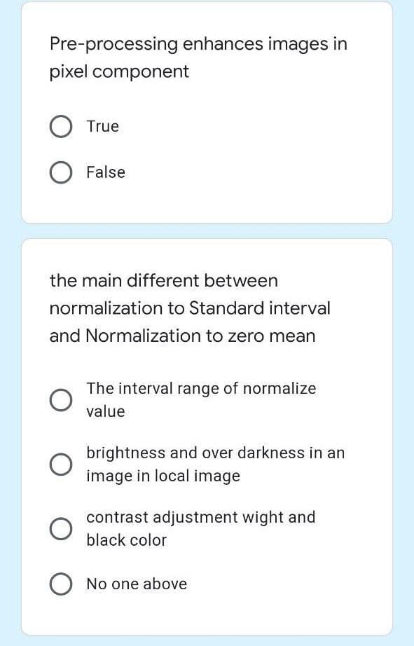 Pre-processing enhances images in
pixel component
True
False
the main different between
normalization to Standard interval
and Normalization to zero mean
The interval range of normalize
value
brightness and over darkness in an
image in local image
contrast adjustment wight and
black color
O No one above
