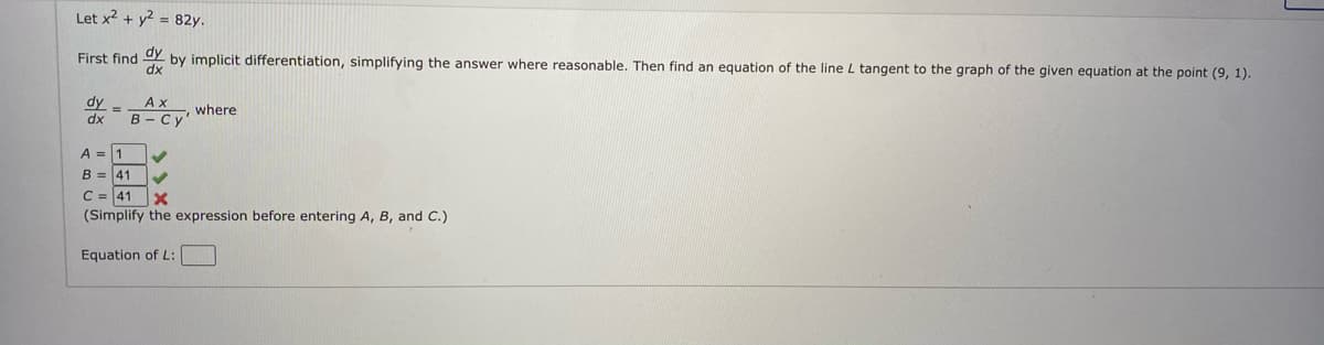 Let x2 + y2 = 82y.
First find
dx
by implicit differentiation, simplifying the answer where reasonable. Then find an equation of the line L tangent to the graph of the given equation at the point (9, 1).
dy
Ах
where
dx
B- Cy'
A = 1
B = 41
C = 41 X
(Simplify the expression before entering A, B, and C.)
Equation of L:

