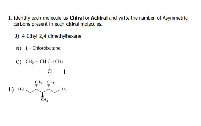 1. Identify each molecule as Chiral or Achiral and write the number of Asymmetric
carbons present in each chiral molecules.
J) 4-Ethyl-2,4-dimethylhexane
N) 1- Chlorobutane
0) CH2 = CH CH CH3
CH3
CH3
CH3
L) H3C.
CH3
