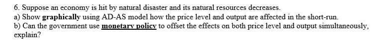 6. Suppose an economy is hit by natural disaster and its natural resources decreases.
a) Show graphically using AD-AS model how the price level and output are affected in the short-run.
b) Can the government use monetarv policy to offset the effects on both price level and output simultaneously,
explain?
