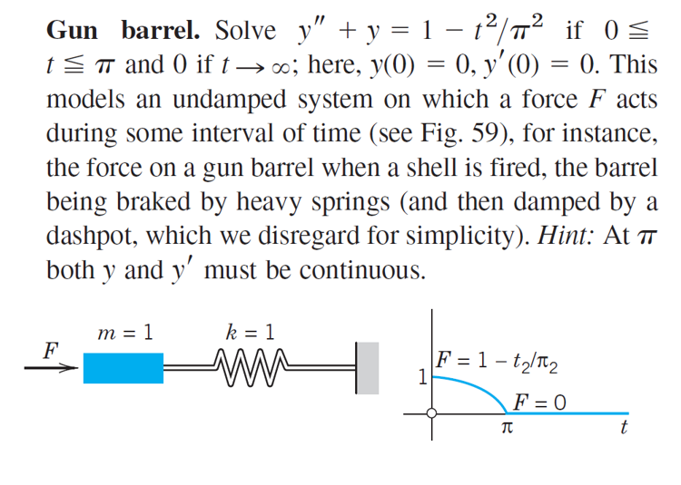 2
.2
Gun barrel. Solve y" + y = 1 – t²/T² if OS
tST and 0 if t → ; here, y(0) = 0, y'(0) = 0. This
models an undamped system on which a force F acts
during some interval of time (see Fig. 59), for instance,
the force on a gun barrel when a shell is fired, the barrel
being braked by heavy springs (and then damped by a
dashpot, which we disregard for simplicity). Hint: At
both y and y' must be continuous.
m = 1
F
k = 1
F = 1 – t2/T2
1
F = 0
t
