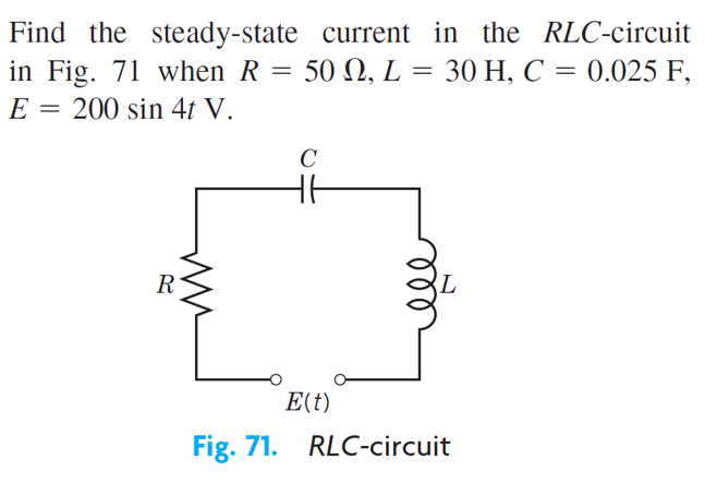 Find the steady-state current in the RLC-circuit
in Fig. 71 when R = 50 N, L = 30 H, C = 0.025 F,
E = 200 sin 4t V.
C
R
E(t)
Fig. 71. RLC-circuit
