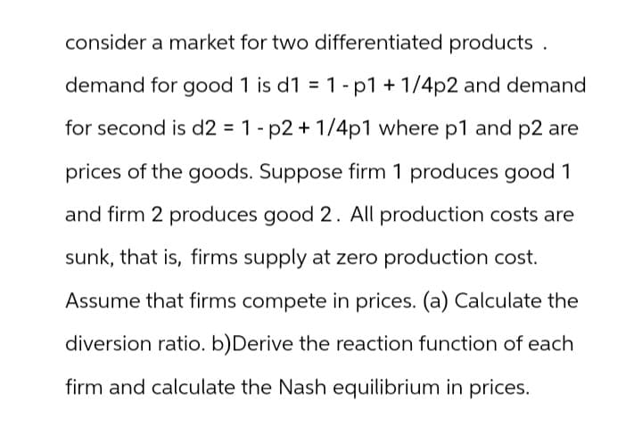 consider a market for two differentiated products.
demand for good 1 is d1 = 1 - p1 + 1/4p2 and demand
for second is d2 = 1-p2 + 1/4p1 where p1 and p2 are
prices of the goods. Suppose firm 1 produces good 1
and firm 2 produces good 2. All production costs are
sunk, that is, firms supply at zero production cost.
Assume that firms compete in prices. (a) Calculate the
diversion ratio. b) Derive the reaction function of each
firm and calculate the Nash equilibrium in prices.