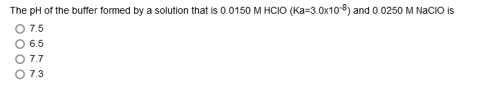 The pH of the buffer formed by a solution that is 0.0150 M HCIO (Ka-3.0x108) and 0.0250 M NACIO is
O 7.5
6.5
7.7
7.3