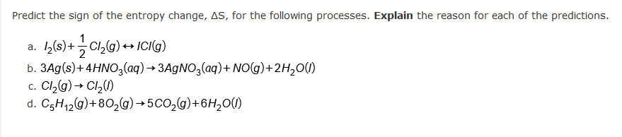 Predict the sign of the entropy change, AS, for the following processes. Explain the reason for each of the predictions.
a. 1₂ (s) +
Cl₂(g) + ICI(g)
b. 3Ag(s) + 4HNO3(aq) →3AgNO3(aq) + NO(g) + 2H₂O(l)
c. Cl₂(g) → Cl₂(1)
d. C5H₁2(g) +80₂(g) →5CO₂(g) + 6H₂O(1)